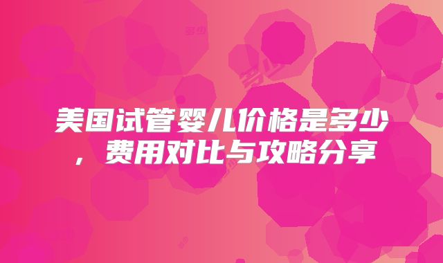 美国试管婴儿价格是多少，费用对比与攻略分享