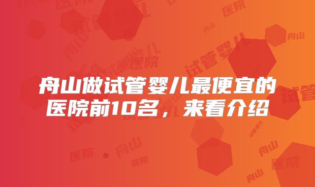 舟山做试管婴儿最便宜的医院前10名，来看介绍