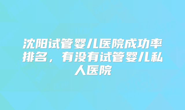 沈阳试管婴儿医院成功率排名,有没有试管婴儿私人医院