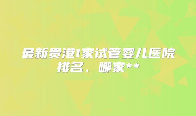 最新贵港1家试管婴儿医院排名、哪家**