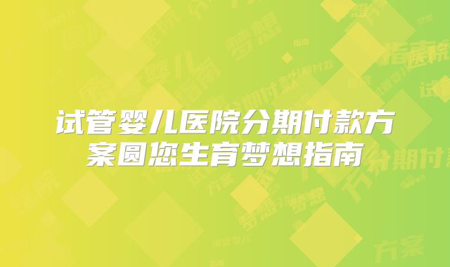 试管婴儿医院分期付款方案圆您生育梦想指南