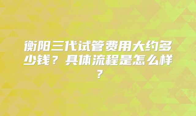 衡阳三代试管费用大约多少钱？具体流程是怎么样？