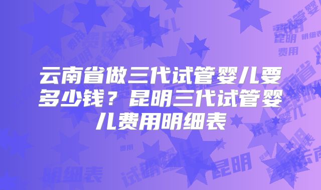 云南省做三代试管婴儿要多少钱？昆明三代试管婴儿费用明细表