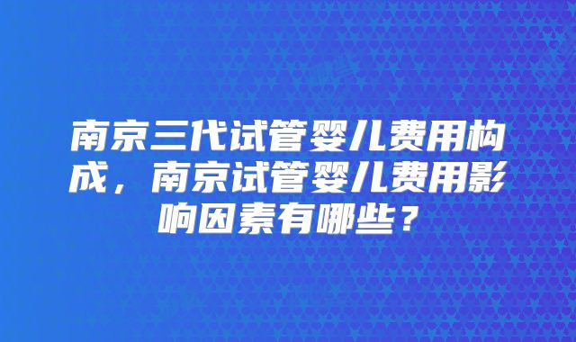 南京三代试管婴儿费用构成，南京试管婴儿费用影响因素有哪些？