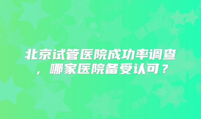 北京试管医院成功率调查，哪家医院备受认可？