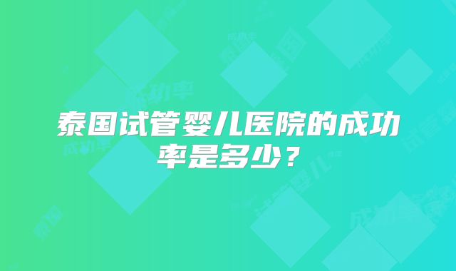 泰国试管婴儿医院的成功率是多少？