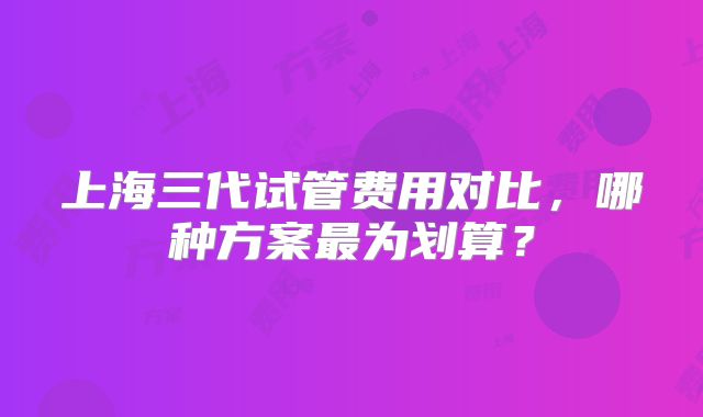 上海三代试管费用对比，哪种方案最为划算？