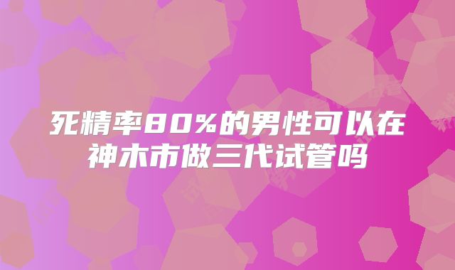 死精率80%的男性可以在神木市做三代试管吗