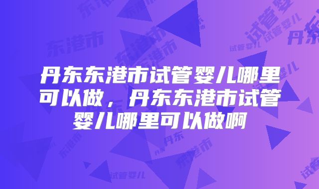 丹东东港市试管婴儿哪里可以做，丹东东港市试管婴儿哪里可以做啊