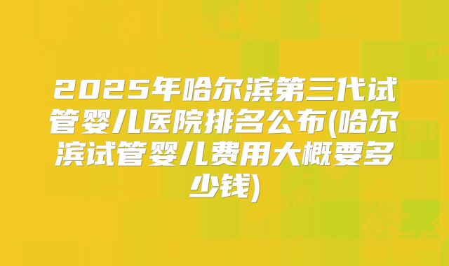 2025年哈尔滨第三代试管婴儿医院排名公布(哈尔滨试管婴儿费用大概要多少钱)