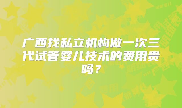 广西找私立机构做一次三代试管婴儿技术的费用贵吗？