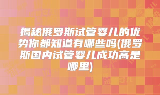 揭秘俄罗斯试管婴儿的优势你都知道有哪些吗(俄罗斯国内试管婴儿成功高是哪里)