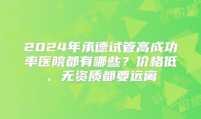 2024年承德试管高成功率医院都有哪些？价格低、无资质都要远离