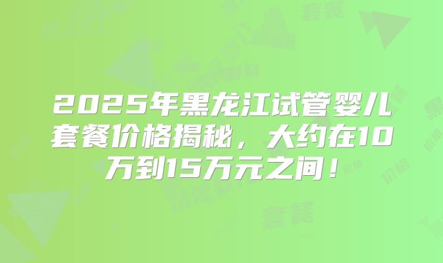 2025年黑龙江试管婴儿套餐价格揭秘，大约在10万到15万元之间！