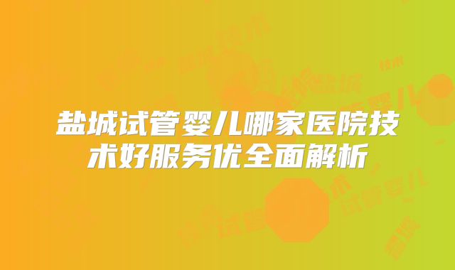 盐城试管婴儿哪家医院技术好服务优全面解析