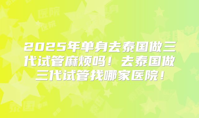 2025年单身去泰国做三代试管麻烦吗！去泰国做三代试管找哪家医院！