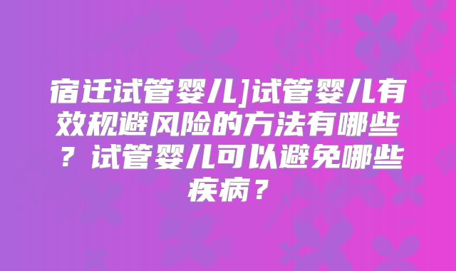 宿迁试管婴儿]试管婴儿有效规避风险的方法有哪些？试管婴儿可以避免哪些疾病？