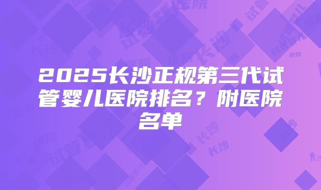2025长沙正规第三代试管婴儿医院排名?附医院名单