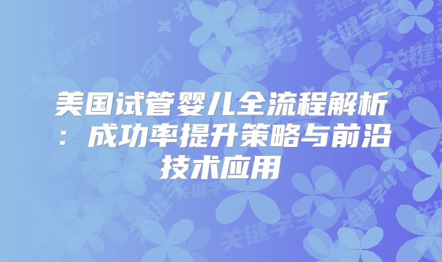 美国试管婴儿全流程解析：成功率提升策略与前沿技术应用