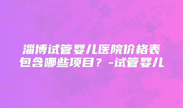 淄博试管婴儿医院价格表包含哪些项目？-试管婴儿