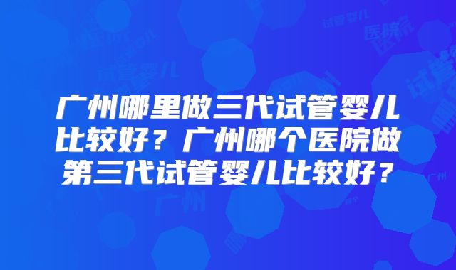 广州哪里做三代试管婴儿比较好?广州哪个医院做第三代试管婴儿比较好?
