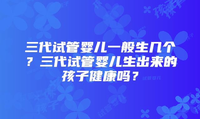 三代试管婴儿一般生几个?三代试管婴儿生出来的孩子健康吗?