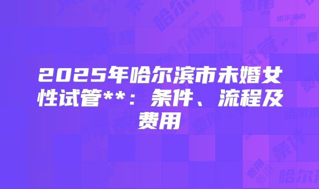2025年哈尔滨市未婚女性试管**：条件、流程及费用