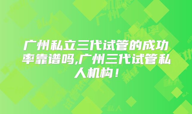 广州私立三代试管的成功率靠谱吗,广州三代试管私人机构！