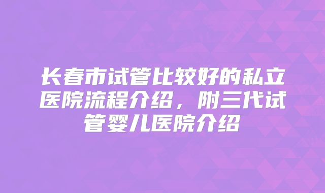 长春市试管比较好的私立医院流程介绍，附三代试管婴儿医院介绍
