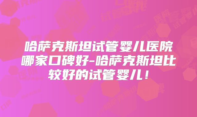 哈萨克斯坦试管婴儿医院哪家口碑好-哈萨克斯坦比较好的试管婴儿！