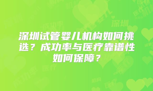 深圳试管婴儿机构如何挑选？成功率与医疗靠谱性如何保障？