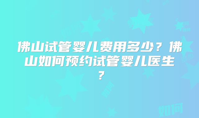 佛山试管婴儿费用多少？佛山如何预约试管婴儿医生？