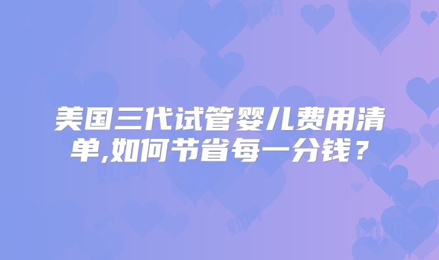 美国三代试管婴儿费用清单,如何节省每一分钱？