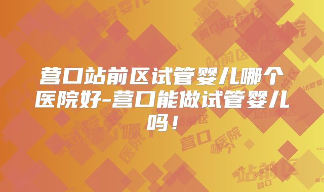 营口站前区试管婴儿哪个医院好-营口能做试管婴儿吗！