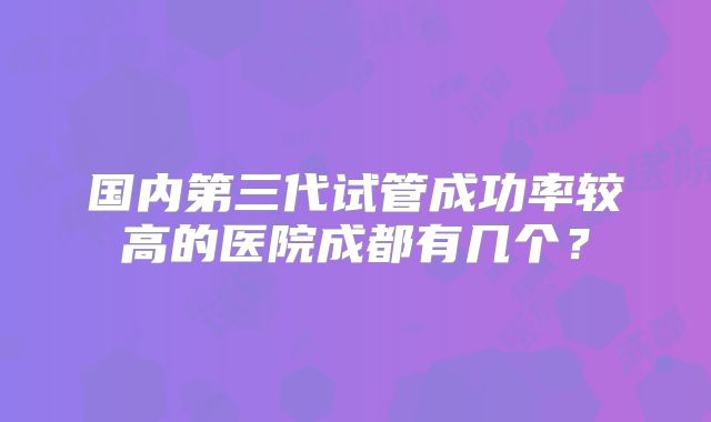 国内第三代试管成功率较高的医院成都有几个?