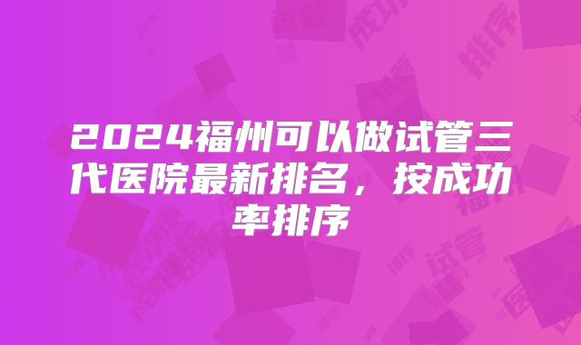 2024福州可以做试管三代医院最新排名，按成功率排序