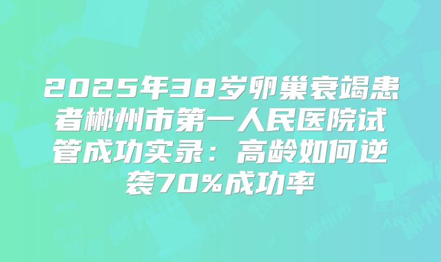 2025年38岁卵巢衰竭患者郴州市第一人民医院试管成功实录：高龄如何逆袭70%成功率