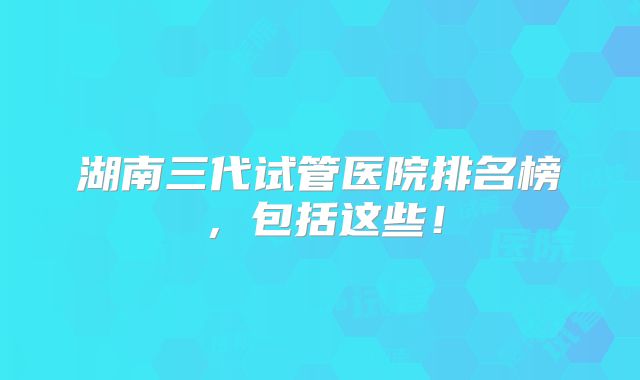 湖南三代试管医院排名榜，包括这些！