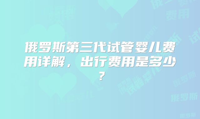 俄罗斯第三代试管婴儿费用详解，出行费用是多少？