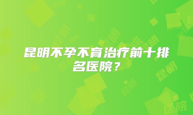 昆明不孕不育治疗前十排名医院？