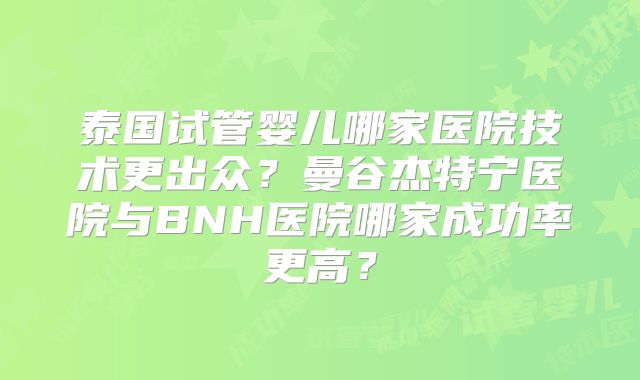 泰国试管婴儿哪家医院技术更出众?曼谷杰特宁医院与BNH医院哪家成功率更高?