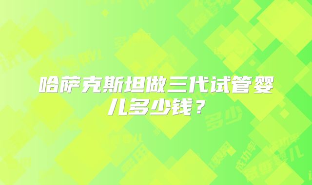 哈萨克斯坦做三代试管婴儿多少钱?
