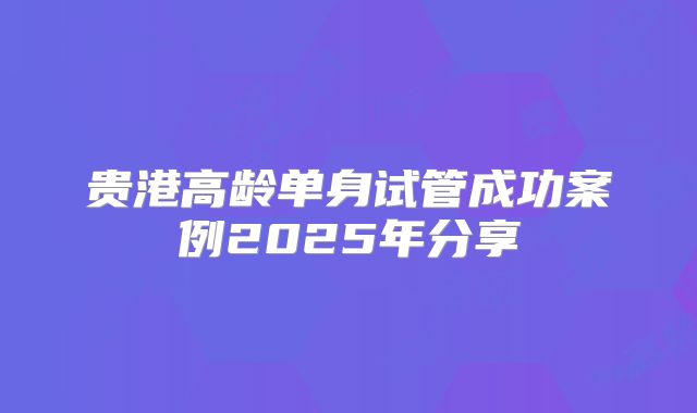 贵港高龄单身试管成功案例2025年分享