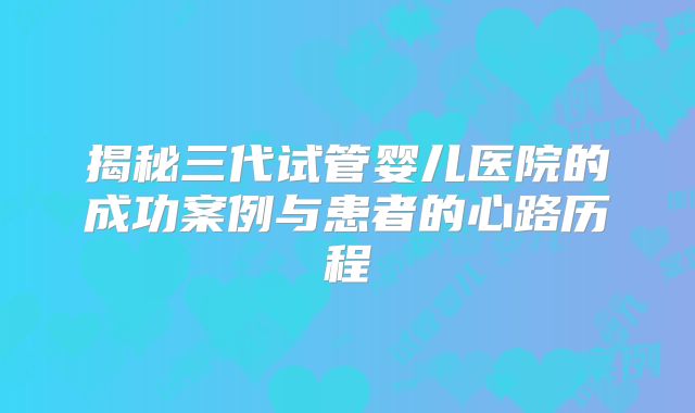 揭秘三代试管婴儿医院的成功案例与患者的心路历程