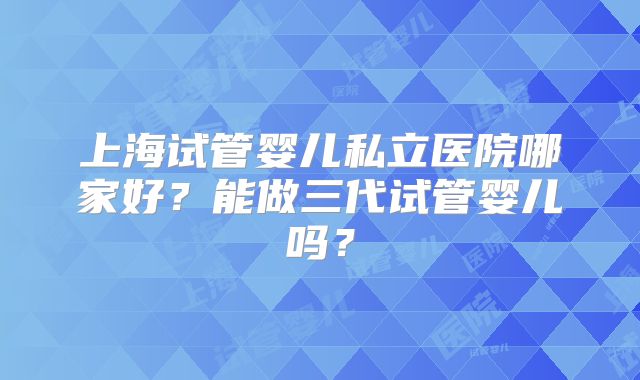 上海试管婴儿私立医院哪家好？能做三代试管婴儿吗？