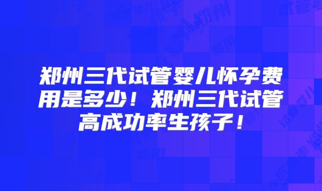 郑州三代试管婴儿怀孕费用是多少！郑州三代试管高成功率生孩子！