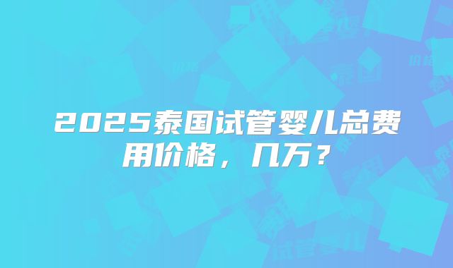 2025泰国试管婴儿总费用价格，几万？