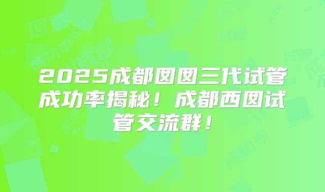 2025成都囡囡三代试管成功率揭秘！成都西囡试管交流群！