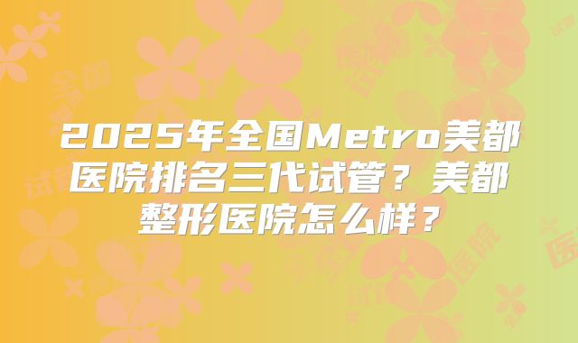 2025年全国Metro美都医院排名三代试管？美都整形医院怎么样？
