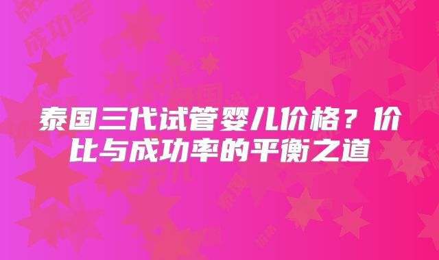 泰国三代试管婴儿价格?价比与成功率的平衡之道